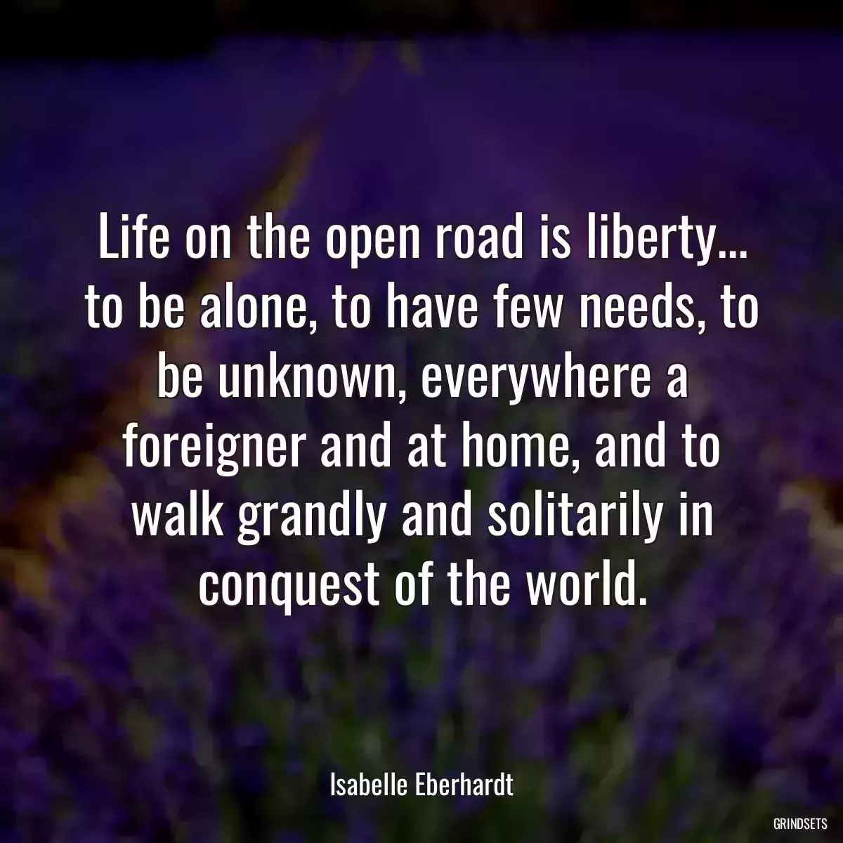 Life on the open road is liberty... to be alone, to have few needs, to be unknown, everywhere a foreigner and at home, and to walk grandly and solitarily in conquest of the world.