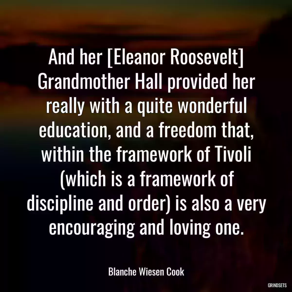 And her [Eleanor Roosevelt] Grandmother Hall provided her really with a quite wonderful education, and a freedom that, within the framework of Tivoli (which is a framework of discipline and order) is also a very encouraging and loving one.