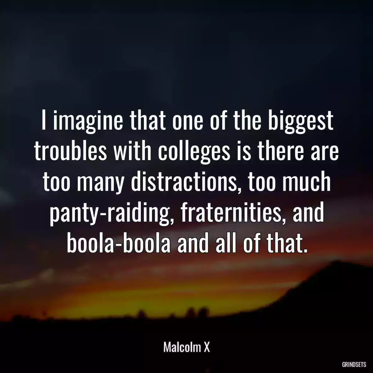 I imagine that one of the biggest troubles with colleges is there are too many distractions, too much panty-raiding, fraternities, and boola-boola and all of that.