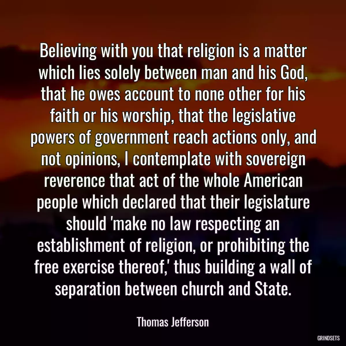 Believing with you that religion is a matter which lies solely between man and his God, that he owes account to none other for his faith or his worship, that the legislative powers of government reach actions only, and not opinions, I contemplate with sovereign reverence that act of the whole American people which declared that their legislature should \'make no law respecting an establishment of religion, or prohibiting the free exercise thereof,\' thus building a wall of separation between church and State.