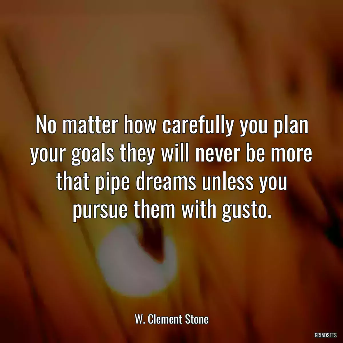 No matter how carefully you plan your goals they will never be more that pipe dreams unless you pursue them with gusto.