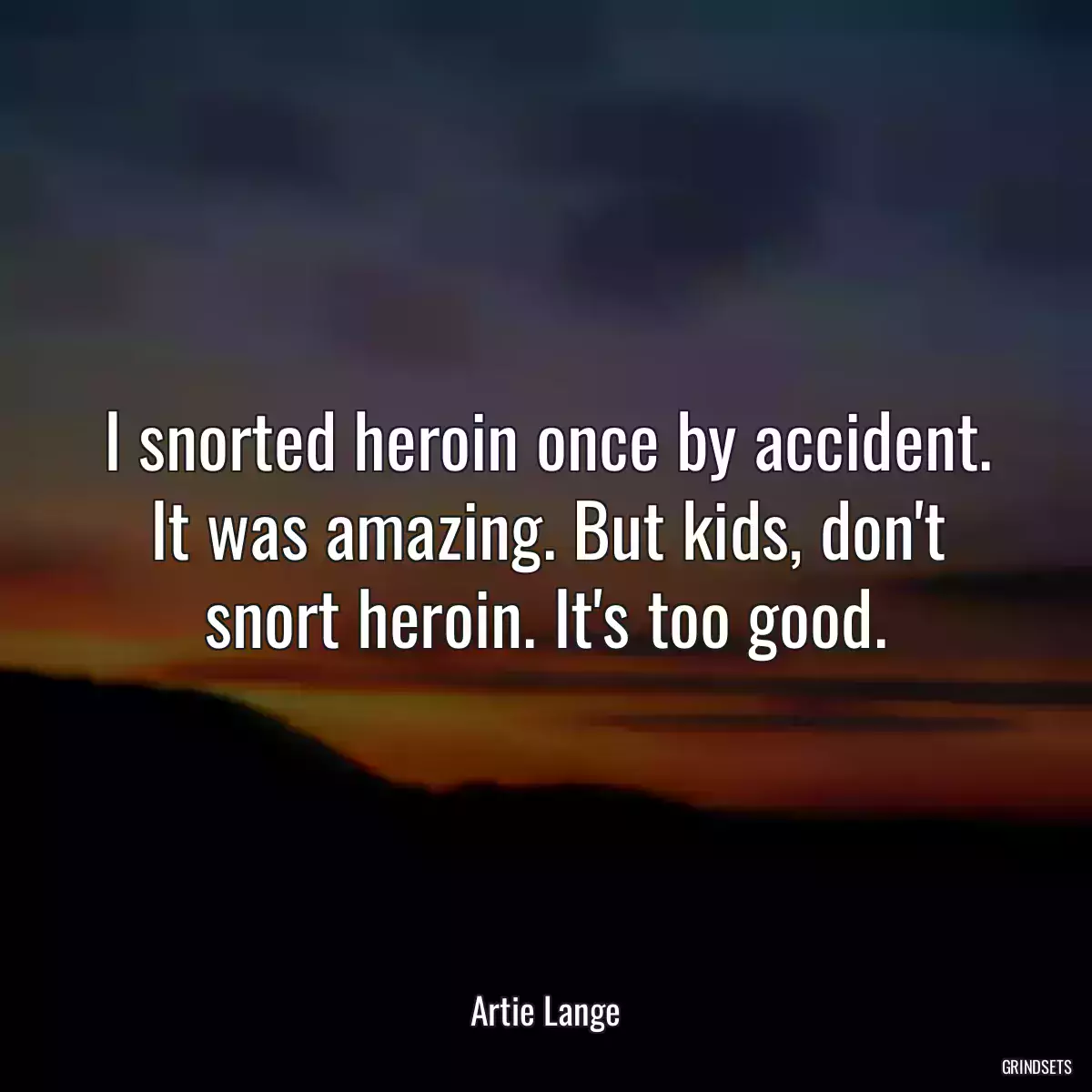 I snorted heroin once by accident. It was amazing. But kids, don\'t snort heroin. It\'s too good.