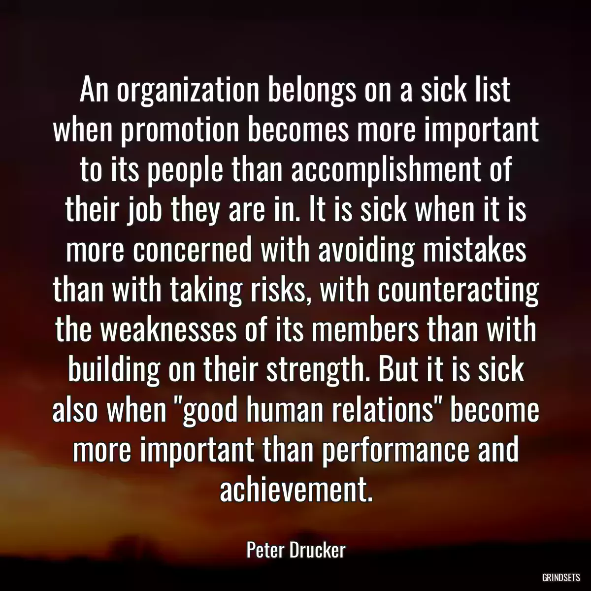 An organization belongs on a sick list when promotion becomes more important to its people than accomplishment of their job they are in. It is sick when it is more concerned with avoiding mistakes than with taking risks, with counteracting the weaknesses of its members than with building on their strength. But it is sick also when \