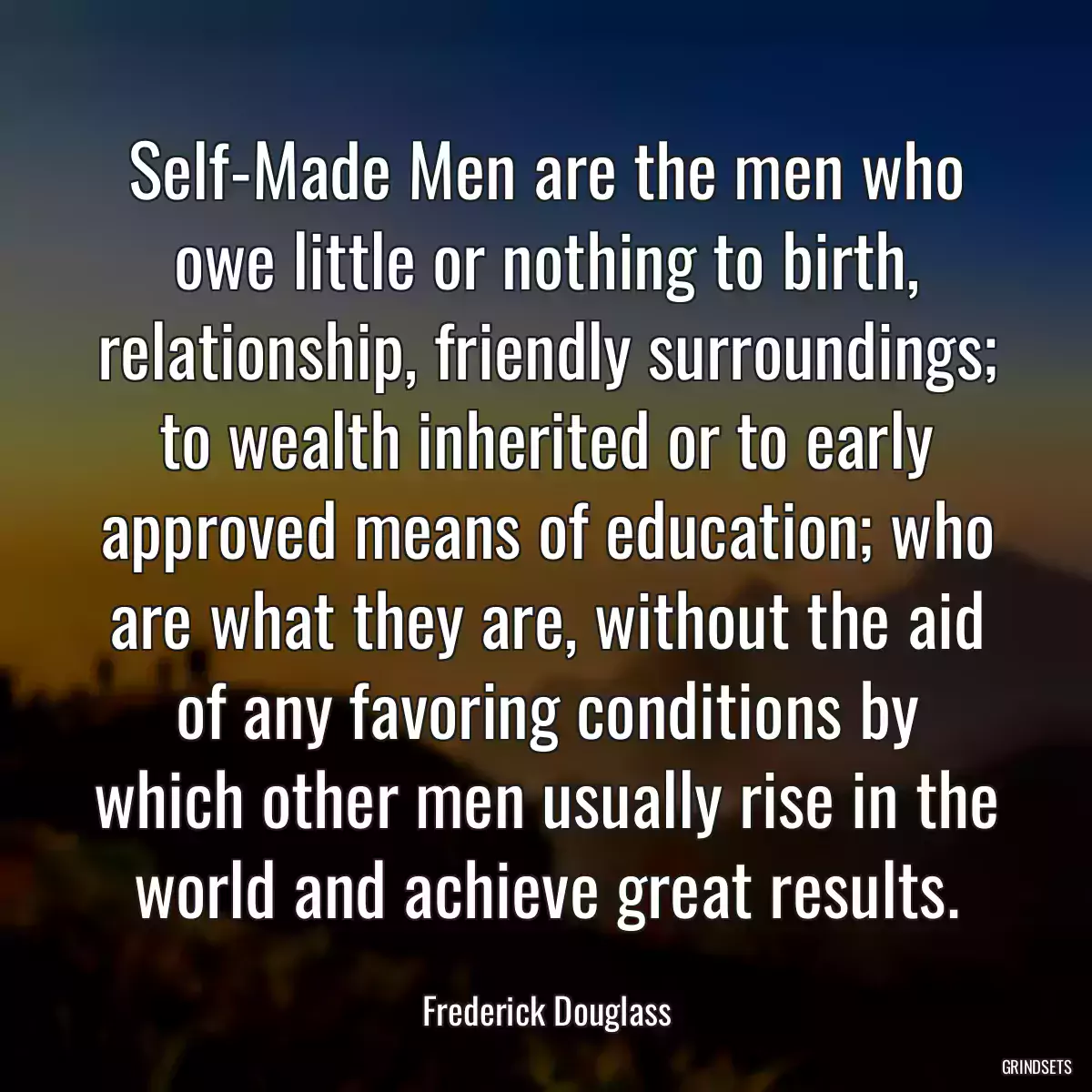 Self-Made Men are the men who owe little or nothing to birth, relationship, friendly surroundings; to wealth inherited or to early approved means of education; who are what they are, without the aid of any favoring conditions by which other men usually rise in the world and achieve great results.