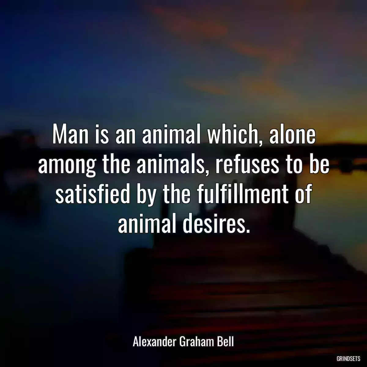 Man is an animal which, alone among the animals, refuses to be satisfied by the fulfillment of animal desires.