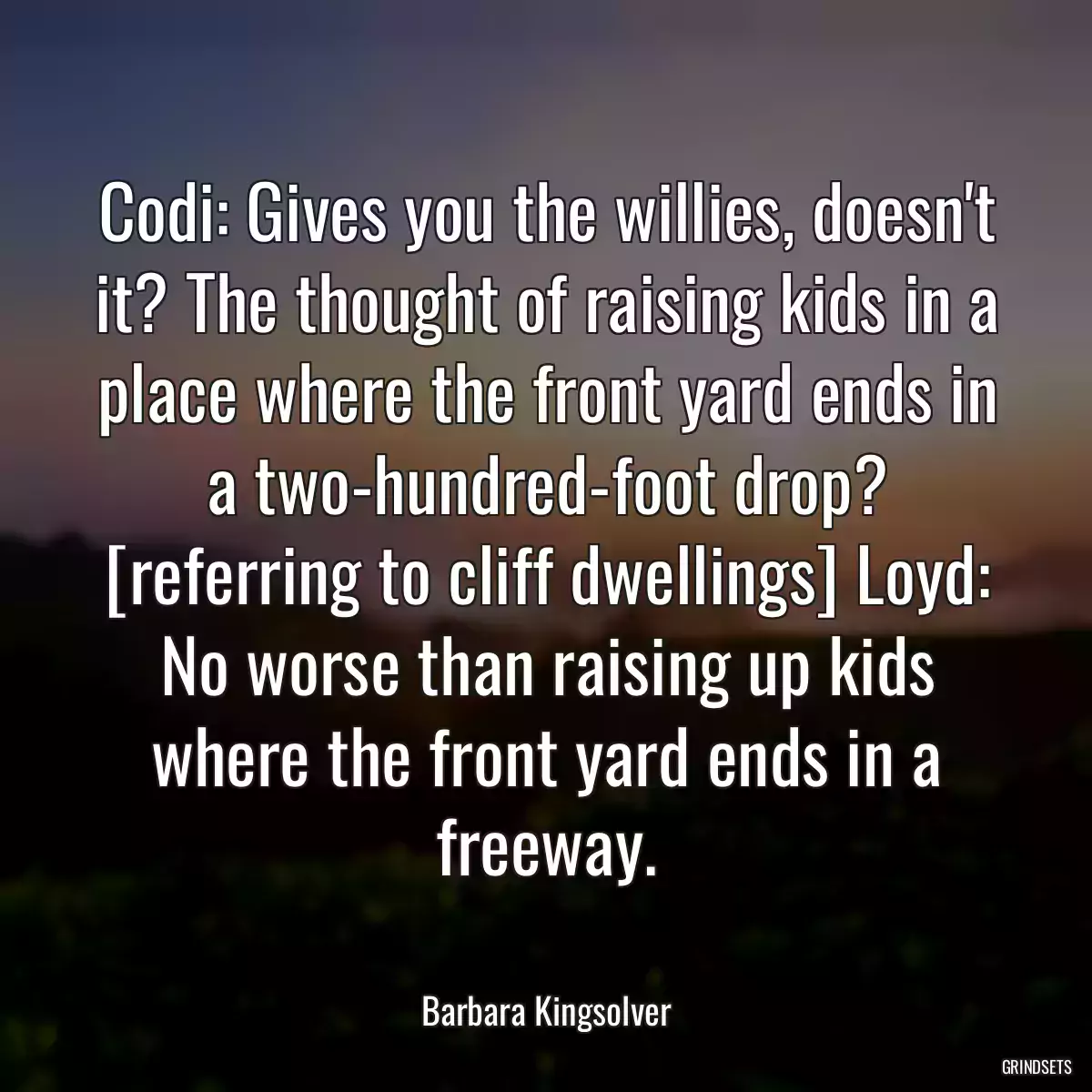 Codi: Gives you the willies, doesn\'t it? The thought of raising kids in a place where the front yard ends in a two-hundred-foot drop? [referring to cliff dwellings] Loyd: No worse than raising up kids where the front yard ends in a freeway.