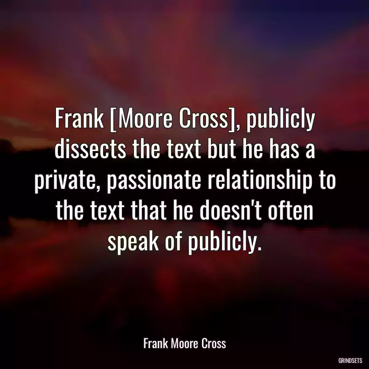 Frank [Moore Cross], publicly dissects the text but he has a private, passionate relationship to the text that he doesn\'t often speak of publicly.