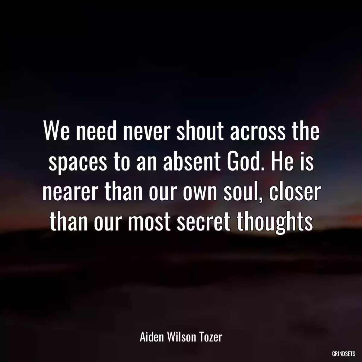 We need never shout across the spaces to an absent God. He is nearer than our own soul, closer than our most secret thoughts