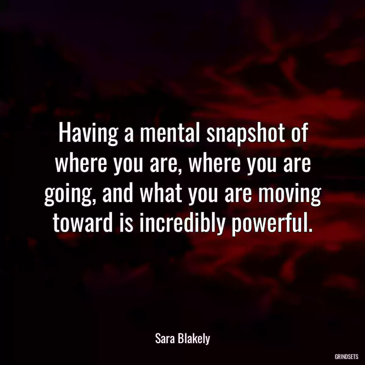 Having a mental snapshot of where you are, where you are going, and what you are moving toward is incredibly powerful.