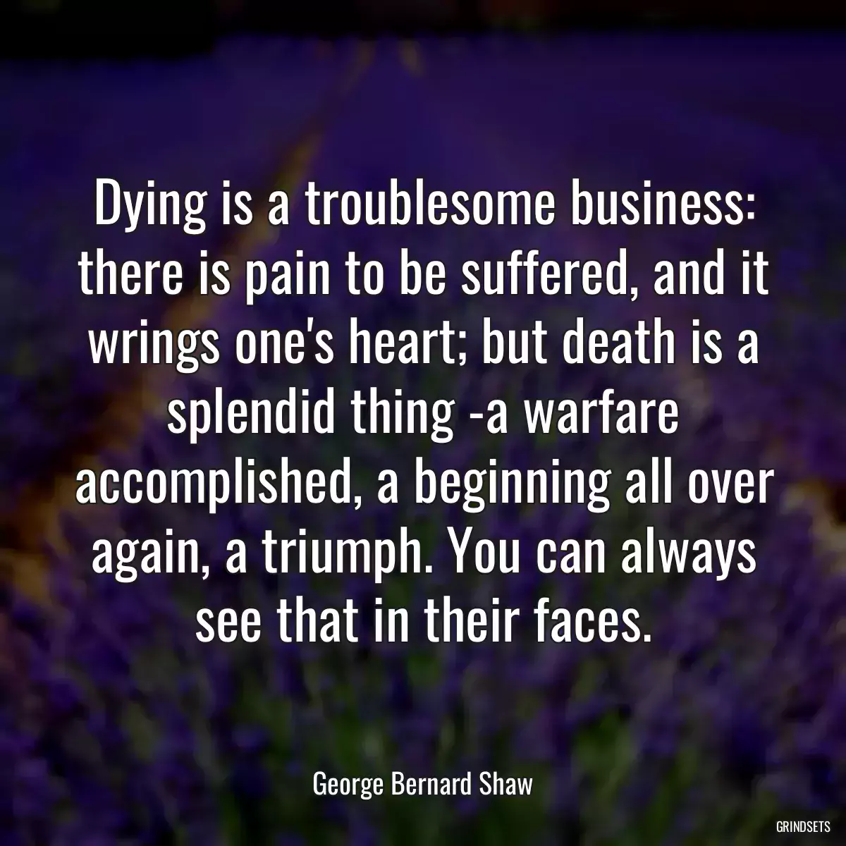 Dying is a troublesome business: there is pain to be suffered, and it wrings one\'s heart; but death is a splendid thing -a warfare accomplished, a beginning all over again, a triumph. You can always see that in their faces.