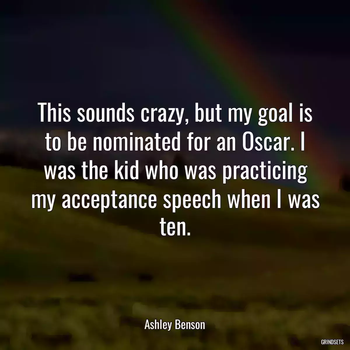 This sounds crazy, but my goal is to be nominated for an Oscar. I was the kid who was practicing my acceptance speech when I was ten.