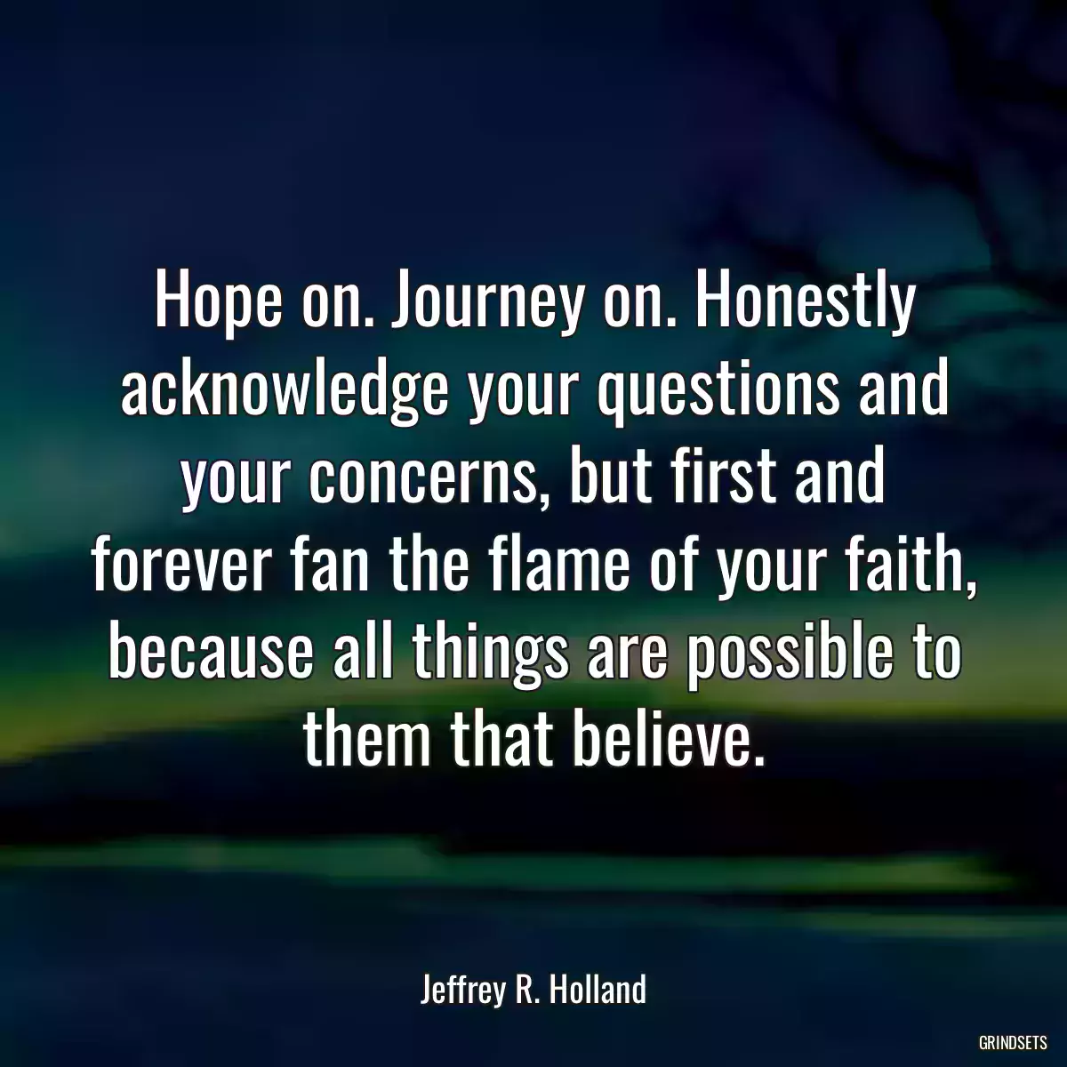 Hope on. Journey on. Honestly acknowledge your questions and your concerns, but first and forever fan the flame of your faith, because all things are possible to them that believe.