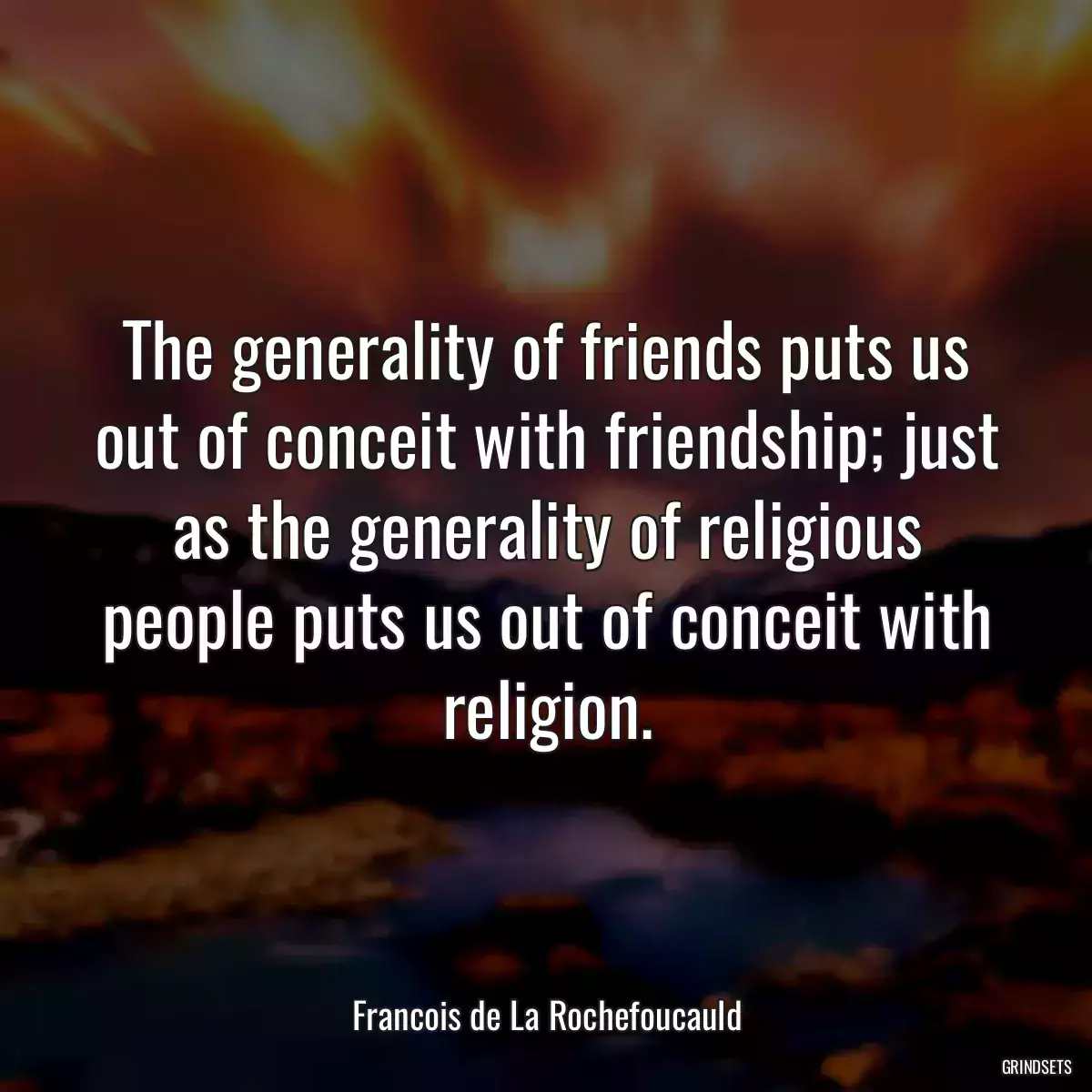 The generality of friends puts us out of conceit with friendship; just as the generality of religious people puts us out of conceit with religion.