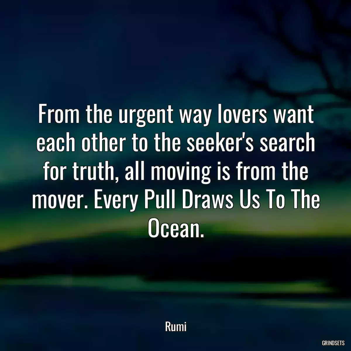 From the urgent way lovers want each other to the seeker\'s search for truth, all moving is from the mover. Every Pull Draws Us To The Ocean.