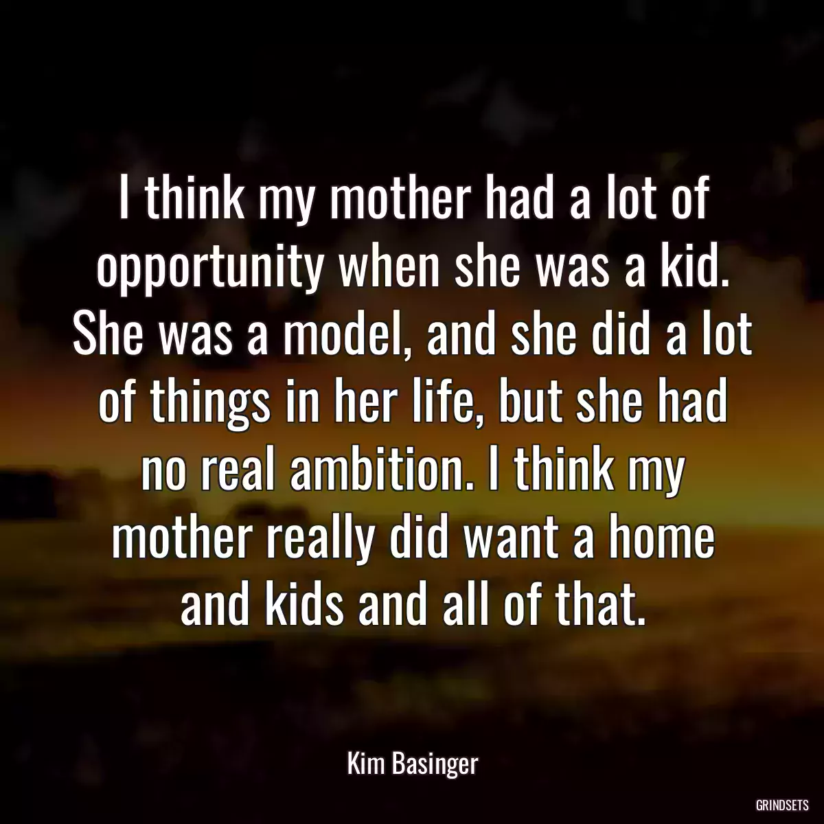 I think my mother had a lot of opportunity when she was a kid. She was a model, and she did a lot of things in her life, but she had no real ambition. I think my mother really did want a home and kids and all of that.