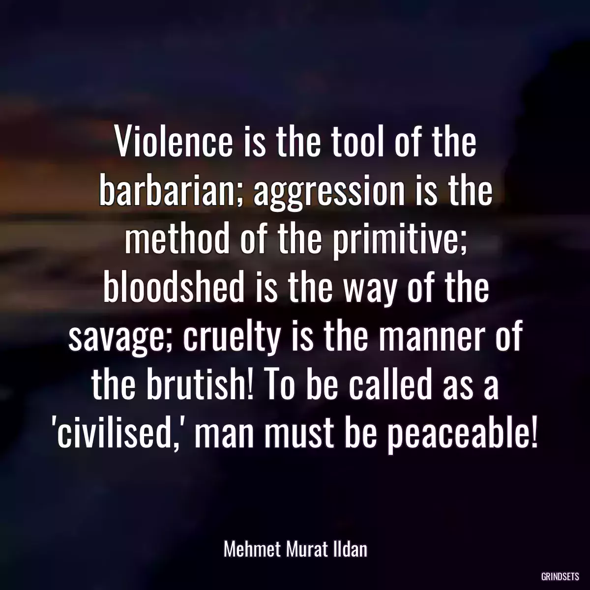 Violence is the tool of the barbarian; aggression is the method of the primitive; bloodshed is the way of the savage; cruelty is the manner of the brutish! To be called as a \'civilised,\' man must be peaceable!