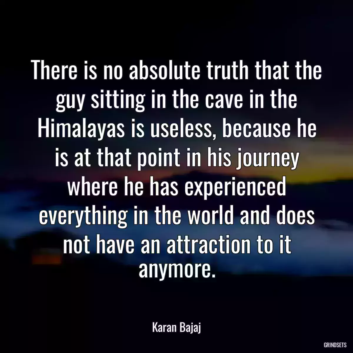 There is no absolute truth that the guy sitting in the cave in the Himalayas is useless, because he is at that point in his journey where he has experienced everything in the world and does not have an attraction to it anymore.