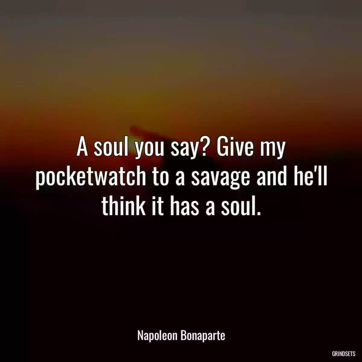 A soul you say? Give my pocketwatch to a savage and he\'ll think it has a soul.