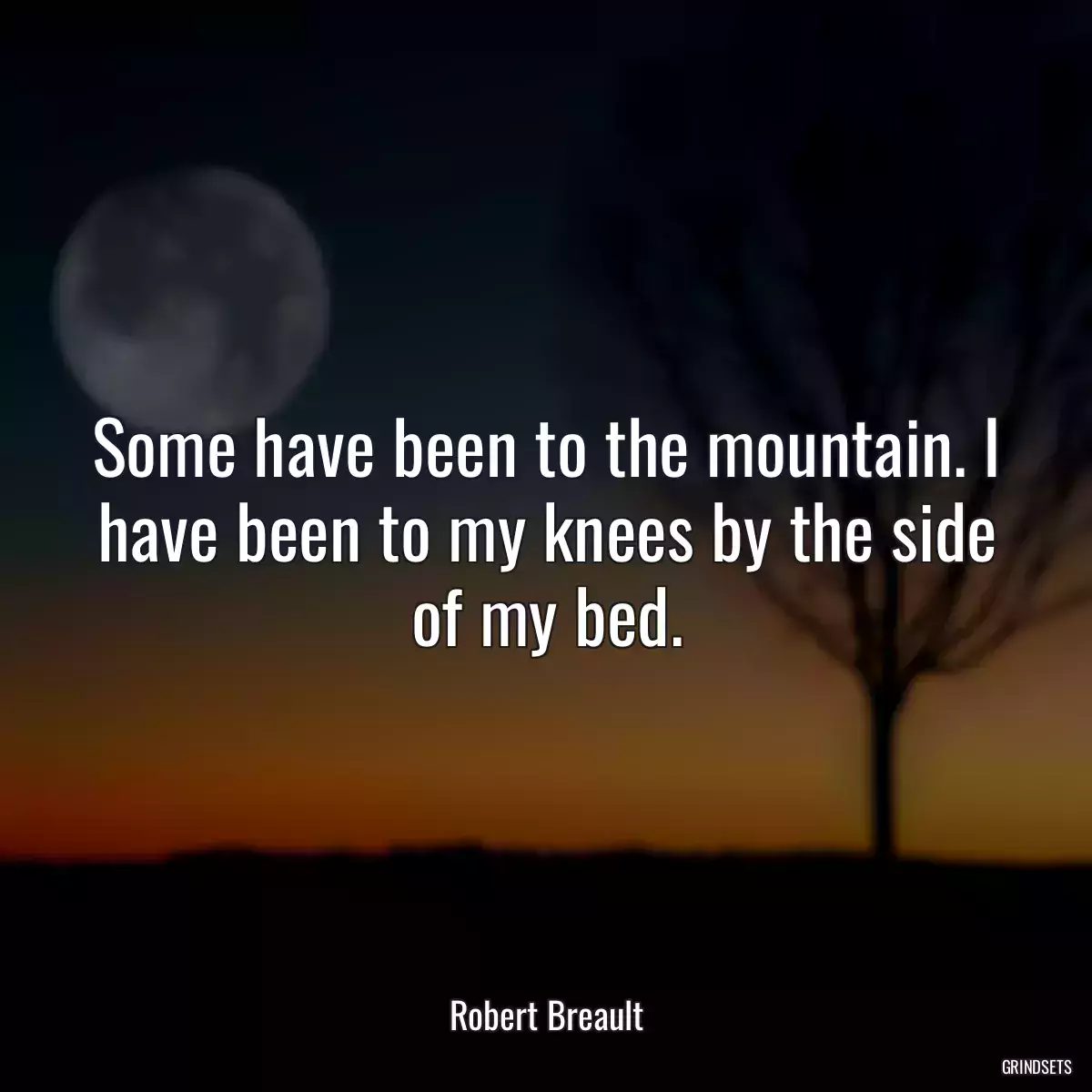 Some have been to the mountain. I have been to my knees by the side of my bed.