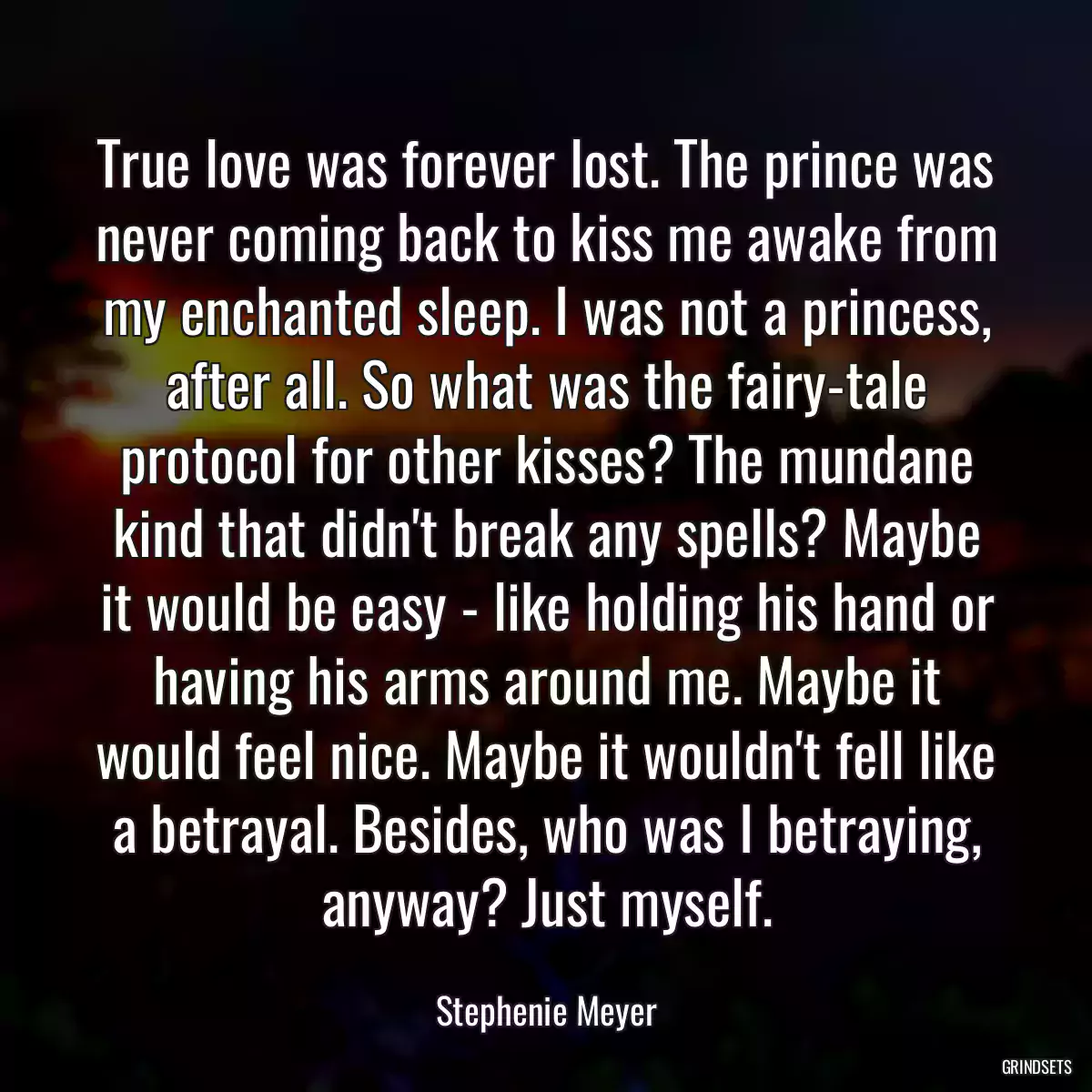 True love was forever lost. The prince was never coming back to kiss me awake from my enchanted sleep. I was not a princess, after all. So what was the fairy-tale protocol for other kisses? The mundane kind that didn\'t break any spells? Maybe it would be easy - like holding his hand or having his arms around me. Maybe it would feel nice. Maybe it wouldn\'t fell like a betrayal. Besides, who was I betraying, anyway? Just myself.