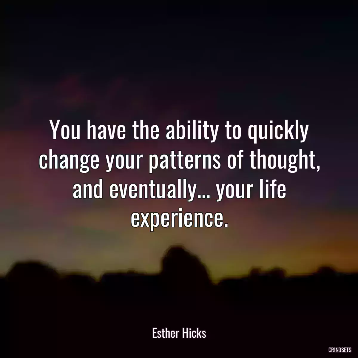 You have the ability to quickly change your patterns of thought, and eventually... your life experience.