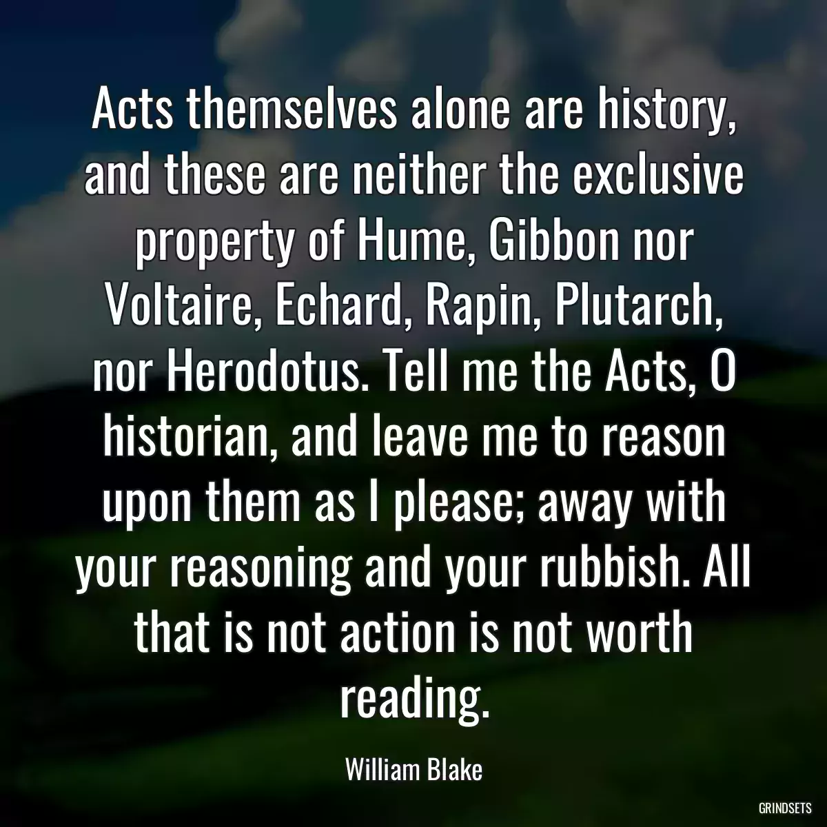 Acts themselves alone are history, and these are neither the exclusive property of Hume, Gibbon nor Voltaire, Echard, Rapin, Plutarch, nor Herodotus. Tell me the Acts, O historian, and leave me to reason upon them as I please; away with your reasoning and your rubbish. All that is not action is not worth reading.