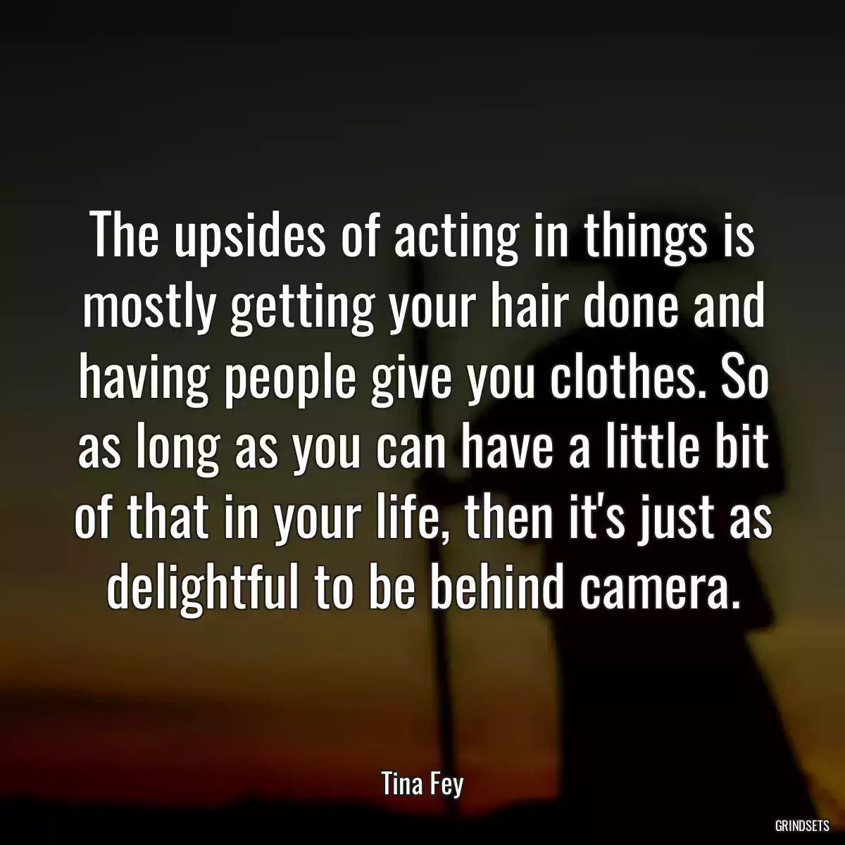 The upsides of acting in things is mostly getting your hair done and having people give you clothes. So as long as you can have a little bit of that in your life, then it\'s just as delightful to be behind camera.