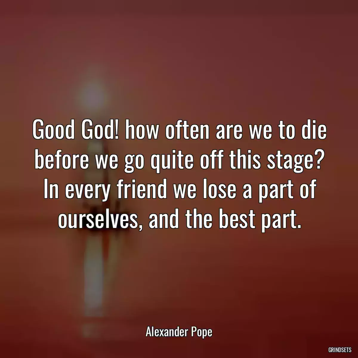 Good God! how often are we to die before we go quite off this stage? In every friend we lose a part of ourselves, and the best part.