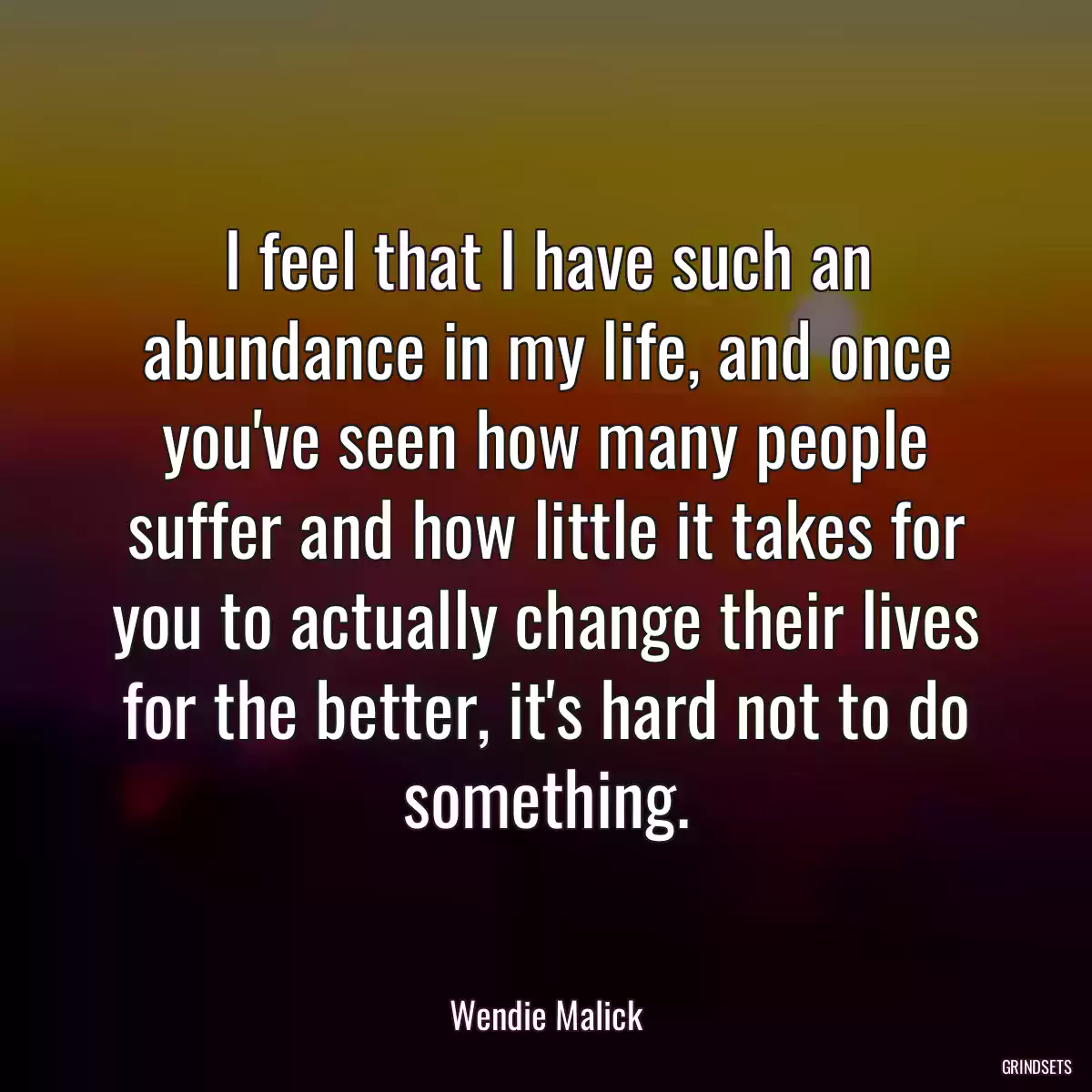 I feel that I have such an abundance in my life, and once you\'ve seen how many people suffer and how little it takes for you to actually change their lives for the better, it\'s hard not to do something.