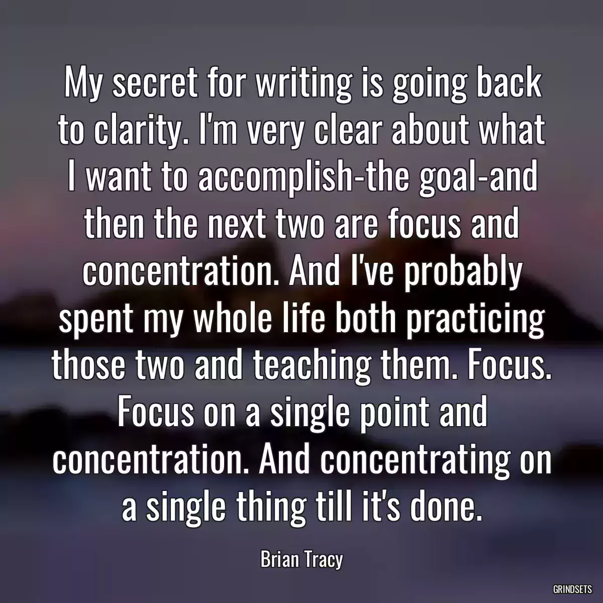 My secret for writing is going back to clarity. I\'m very clear about what I want to accomplish-the goal-and then the next two are focus and concentration. And I\'ve probably spent my whole life both practicing those two and teaching them. Focus. Focus on a single point and concentration. And concentrating on a single thing till it\'s done.