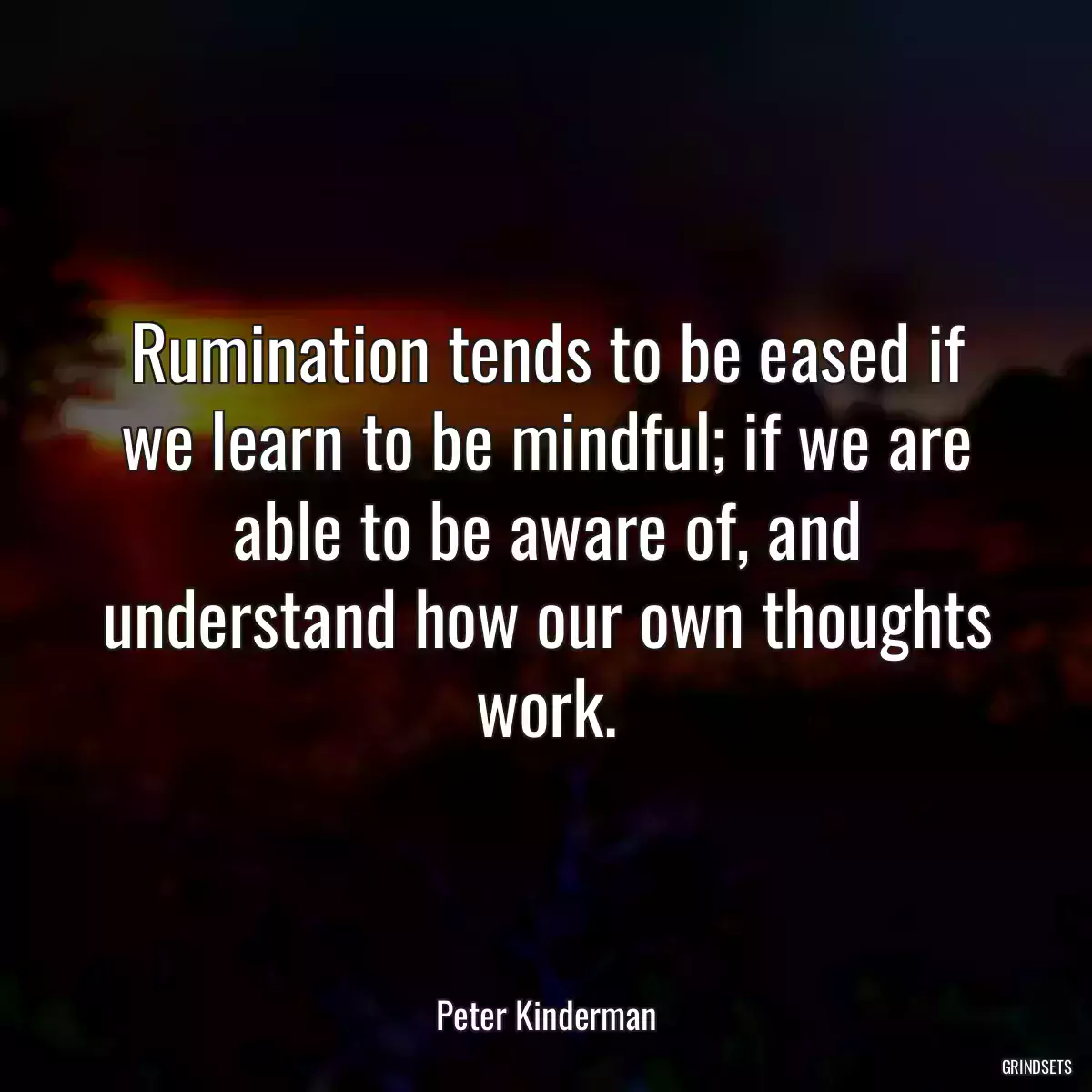 Rumination tends to be eased if we learn to be mindful; if we are able to be aware of, and understand how our own thoughts work.