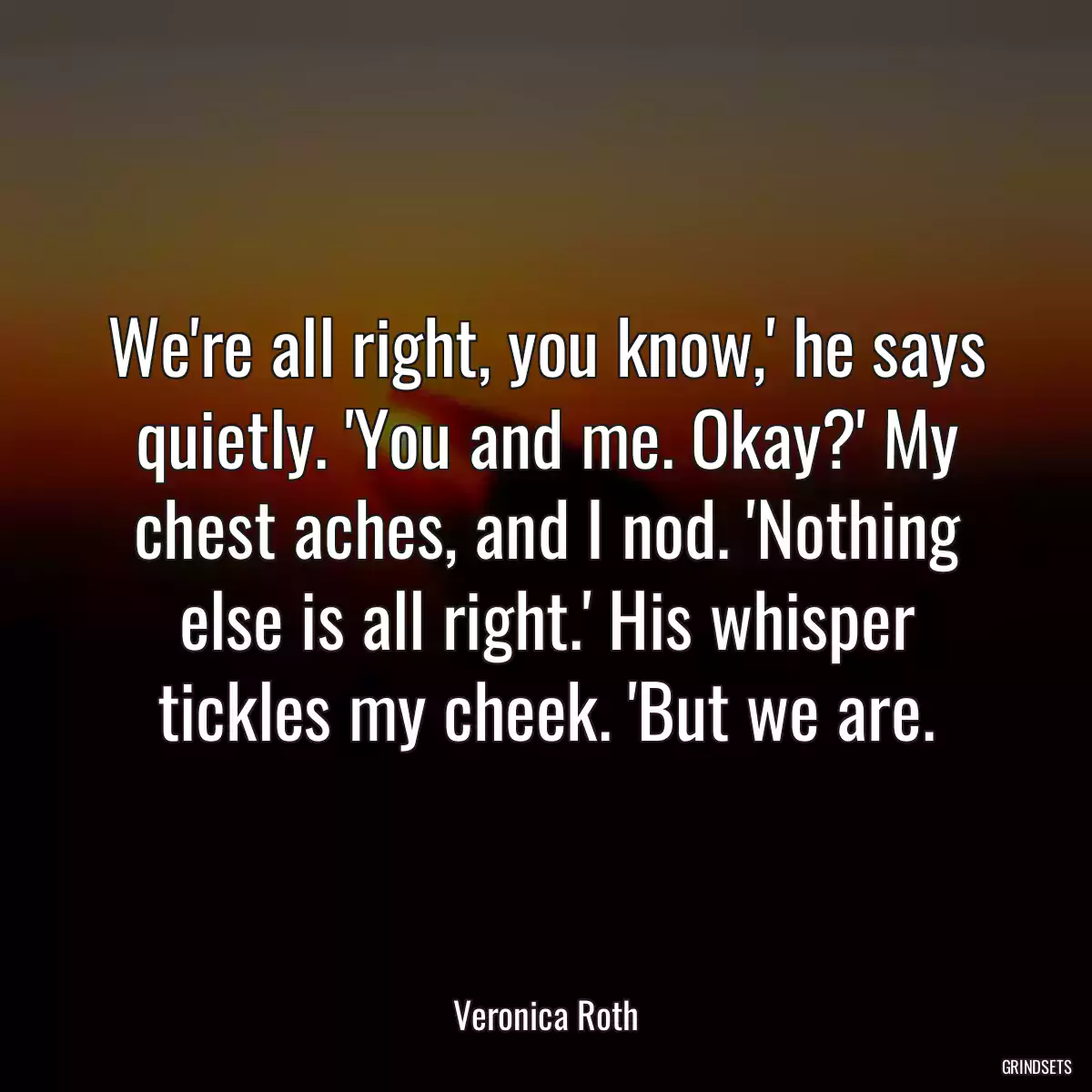 We\'re all right, you know,\' he says quietly. \'You and me. Okay?\' My chest aches, and I nod. \'Nothing else is all right.\' His whisper tickles my cheek. \'But we are.
