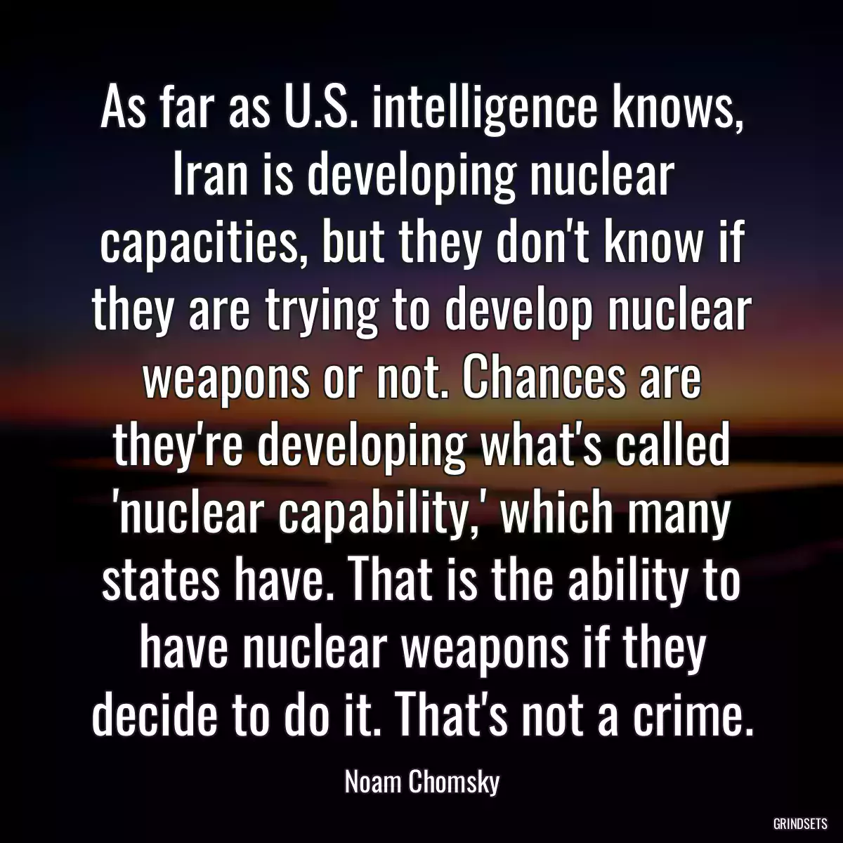 As far as U.S. intelligence knows, Iran is developing nuclear capacities, but they don\'t know if they are trying to develop nuclear weapons or not. Chances are they\'re developing what\'s called \'nuclear capability,\' which many states have. That is the ability to have nuclear weapons if they decide to do it. That\'s not a crime.