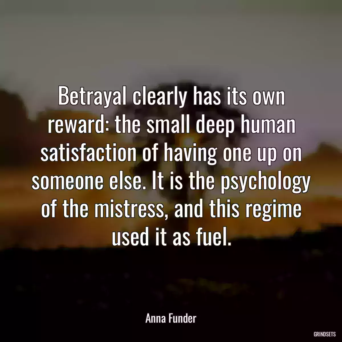 Betrayal clearly has its own reward: the small deep human satisfaction of having one up on someone else. It is the psychology of the mistress, and this regime used it as fuel.