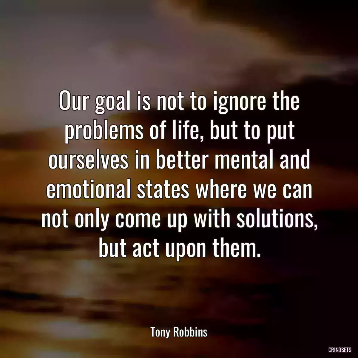 Our goal is not to ignore the problems of life, but to put ourselves in better mental and emotional states where we can not only come up with solutions, but act upon them.