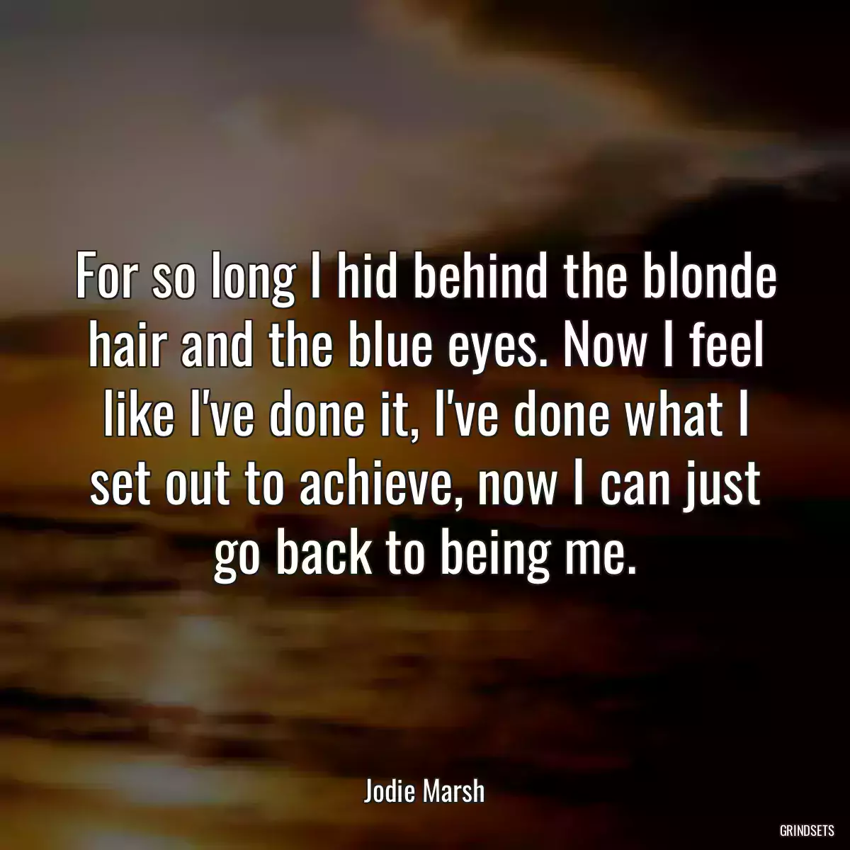 For so long I hid behind the blonde hair and the blue eyes. Now I feel like I\'ve done it, I\'ve done what I set out to achieve, now I can just go back to being me.