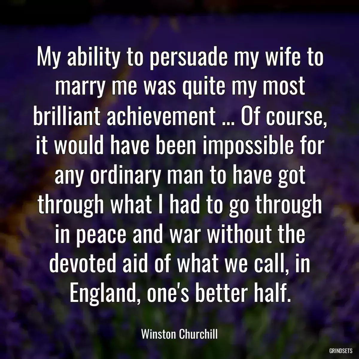 My ability to persuade my wife to marry me was quite my most brilliant achievement ... Of course, it would have been impossible for any ordinary man to have got through what I had to go through in peace and war without the devoted aid of what we call, in England, one\'s better half.