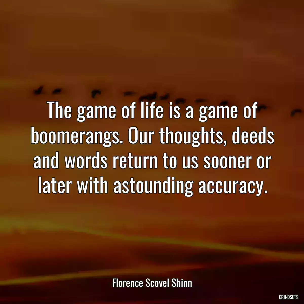 The game of life is a game of boomerangs. Our thoughts, deeds and words return to us sooner or later with astounding accuracy.