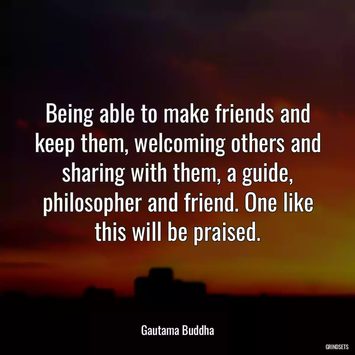 Being able to make friends and keep them, welcoming others and sharing with them, a guide, philosopher and friend. One like this will be praised.