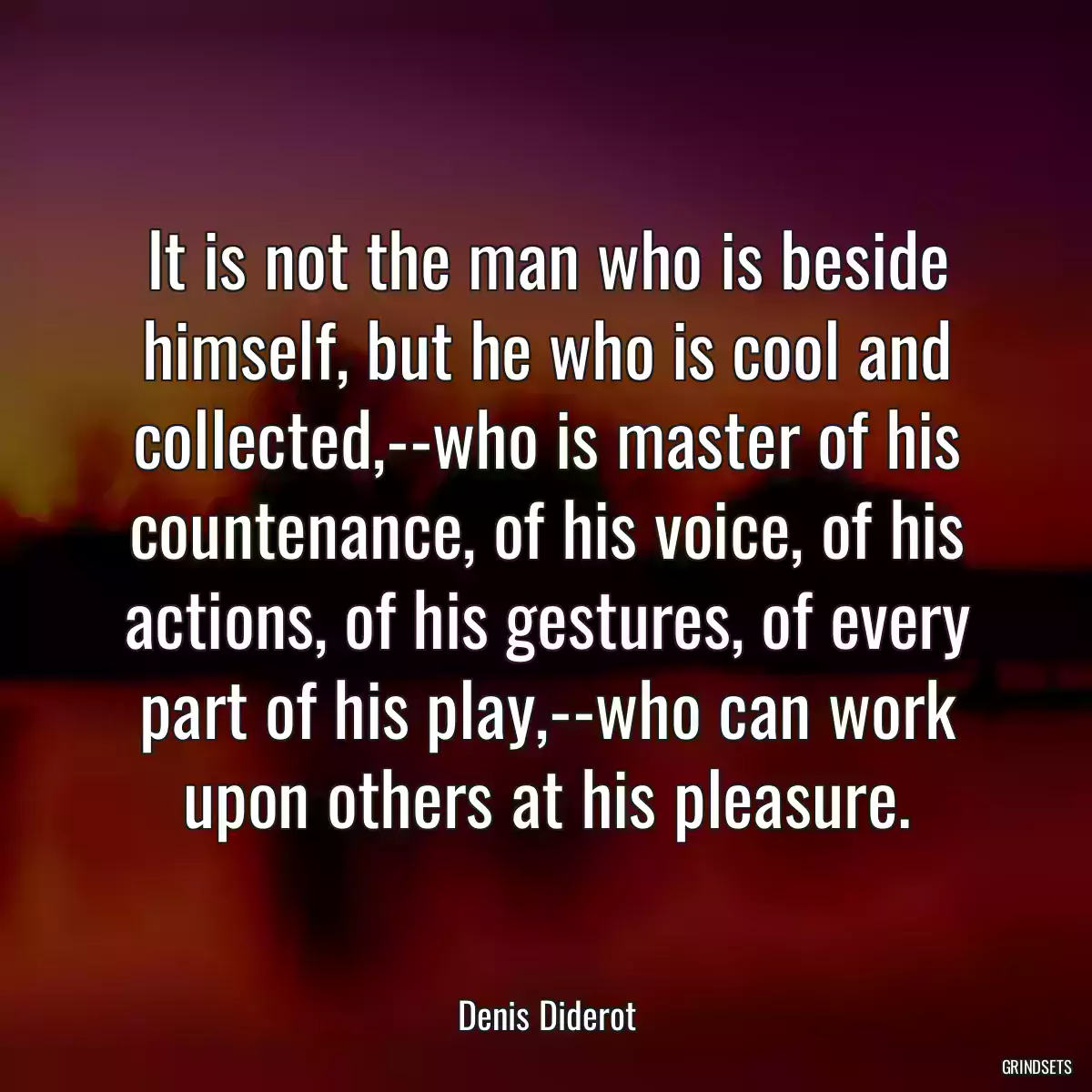 It is not the man who is beside himself, but he who is cool and collected,--who is master of his countenance, of his voice, of his actions, of his gestures, of every part of his play,--who can work upon others at his pleasure.