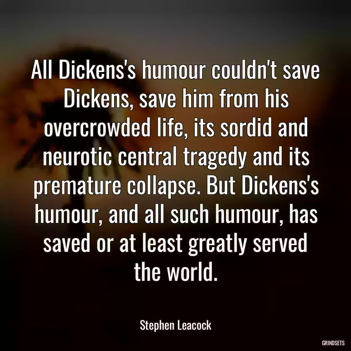 All Dickens\'s humour couldn\'t save Dickens, save him from his overcrowded life, its sordid and neurotic central tragedy and its premature collapse. But Dickens\'s humour, and all such humour, has saved or at least greatly served the world.