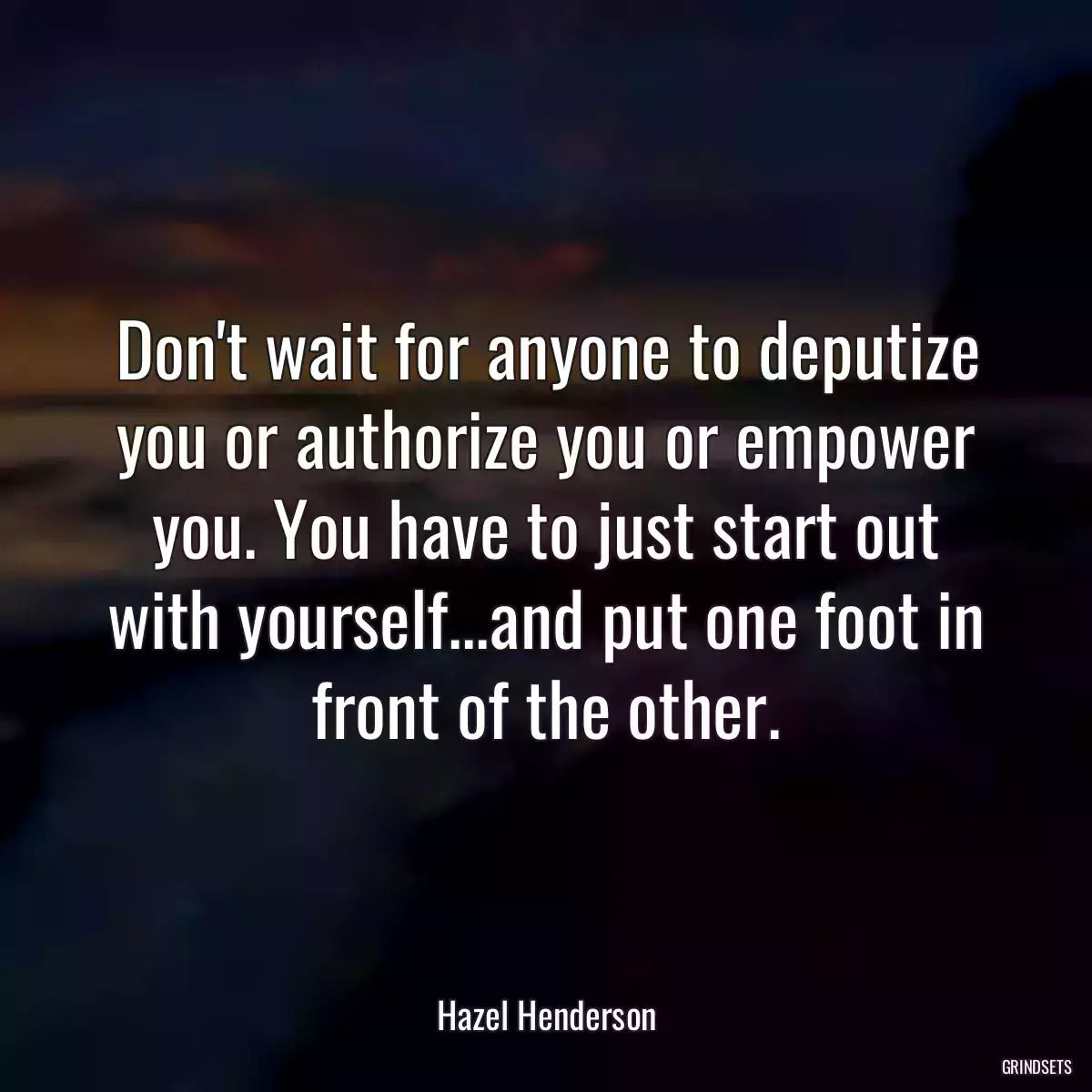 Don\'t wait for anyone to deputize you or authorize you or empower you. You have to just start out with yourself...and put one foot in front of the other.