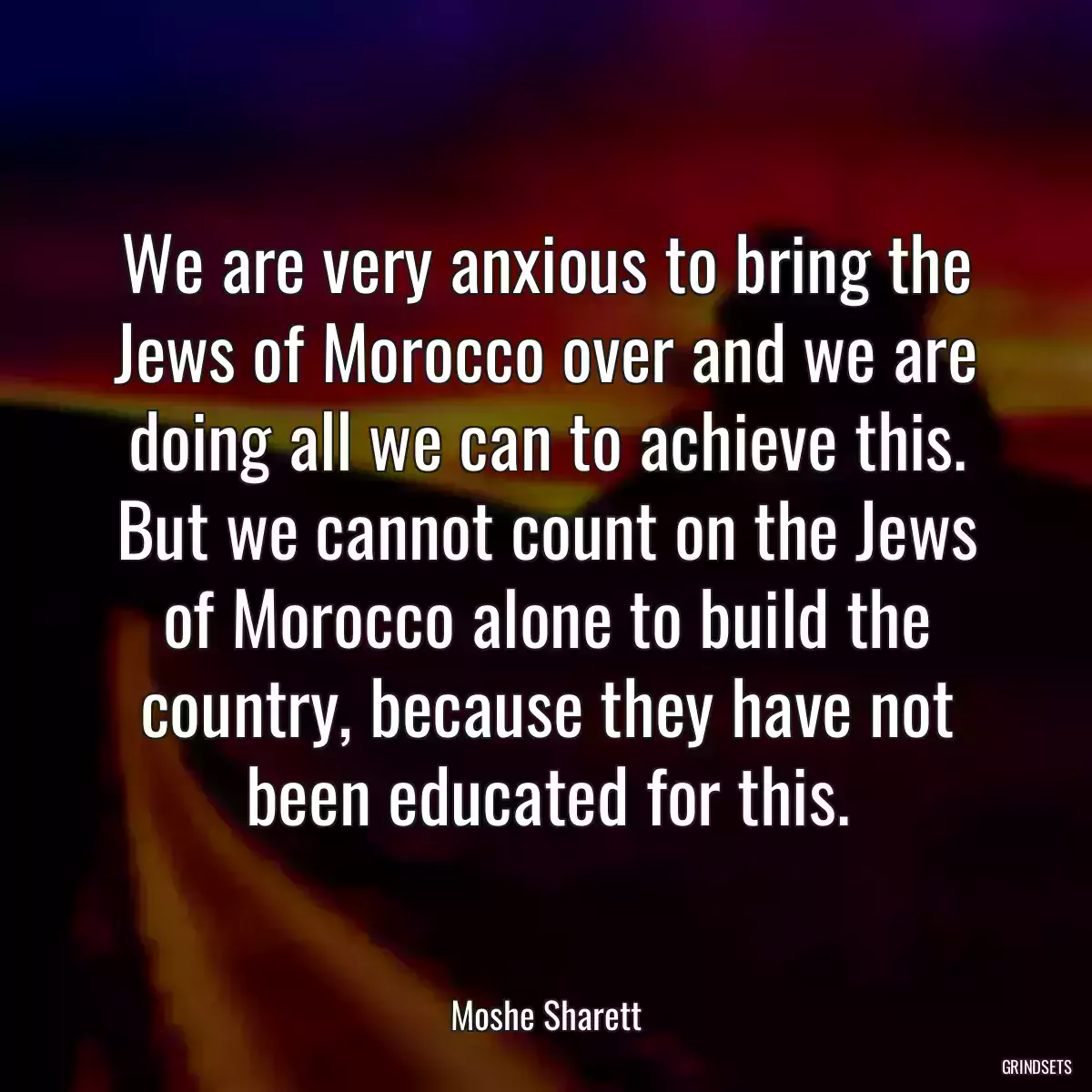 We are very anxious to bring the Jews of Morocco over and we are doing all we can to achieve this. But we cannot count on the Jews of Morocco alone to build the country, because they have not been educated for this.