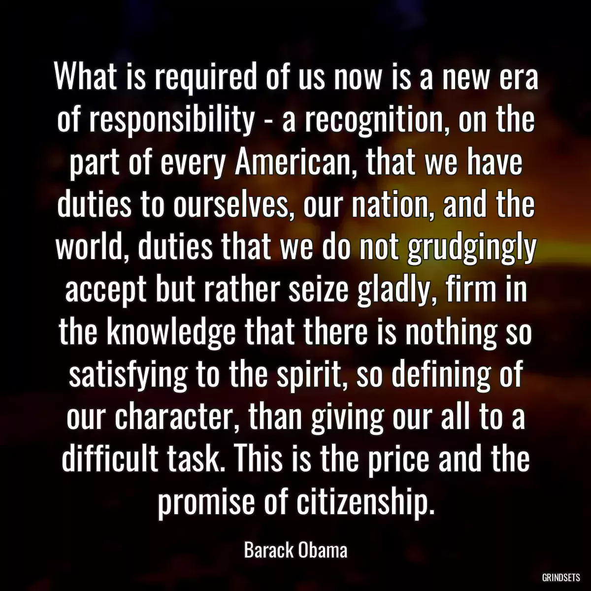 What is required of us now is a new era of responsibility - a recognition, on the part of every American, that we have duties to ourselves, our nation, and the world, duties that we do not grudgingly accept but rather seize gladly, firm in the knowledge that there is nothing so satisfying to the spirit, so defining of our character, than giving our all to a difficult task. This is the price and the promise of citizenship.