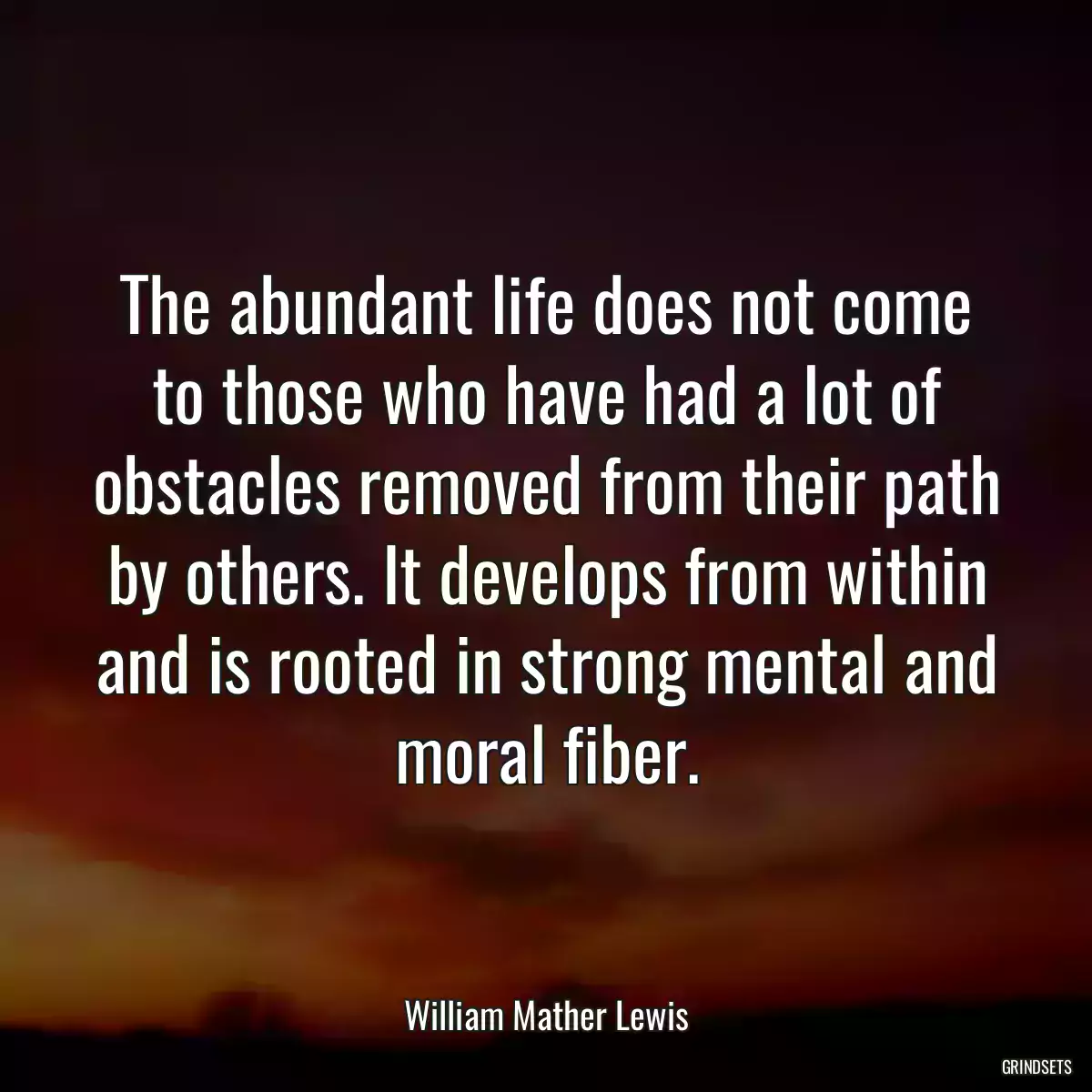 The abundant life does not come to those who have had a lot of obstacles removed from their path by others. It develops from within and is rooted in strong mental and moral fiber.