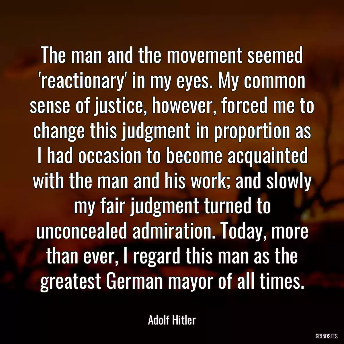 The man and the movement seemed \'reactionary\' in my eyes. My common sense of justice, however, forced me to change this judgment in proportion as I had occasion to become acquainted with the man and his work; and slowly my fair judgment turned to unconcealed admiration. Today, more than ever, I regard this man as the greatest German mayor of all times.