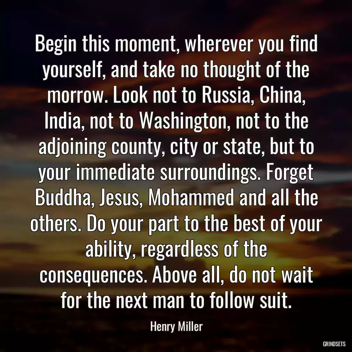 Begin this moment, wherever you find yourself, and take no thought of the morrow. Look not to Russia, China, India, not to Washington, not to the adjoining county, city or state, but to your immediate surroundings. Forget Buddha, Jesus, Mohammed and all the others. Do your part to the best of your ability, regardless of the consequences. Above all, do not wait for the next man to follow suit.