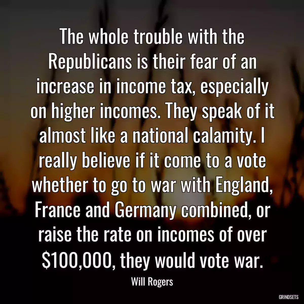 The whole trouble with the Republicans is their fear of an increase in income tax, especially on higher incomes. They speak of it almost like a national calamity. I really believe if it come to a vote whether to go to war with England, France and Germany combined, or raise the rate on incomes of over $100,000, they would vote war.