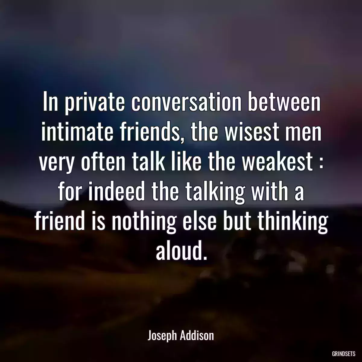 In private conversation between intimate friends, the wisest men very often talk like the weakest : for indeed the talking with a friend is nothing else but thinking aloud.