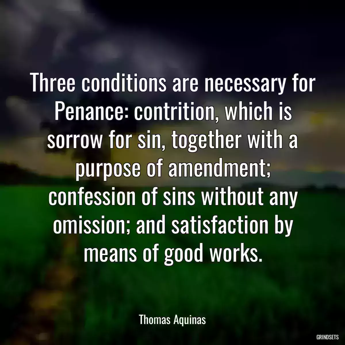 Three conditions are necessary for Penance: contrition, which is sorrow for sin, together with a purpose of amendment; confession of sins without any omission; and satisfaction by means of good works.